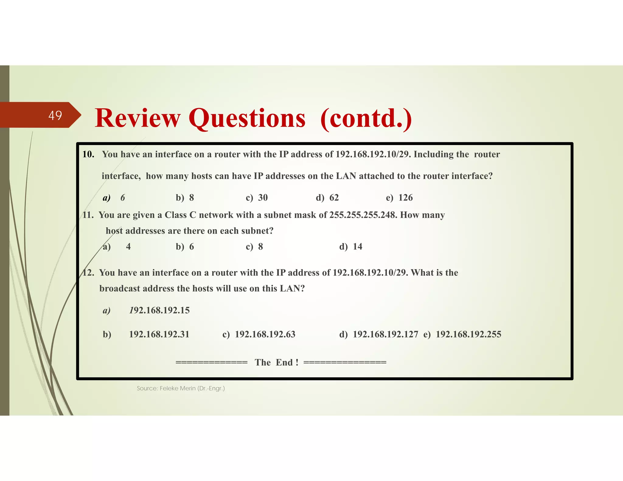 Review Questions (contd.)
10. You have an interface on a router with the IP address of 192.168.192.10/29. Including the router
interface, how many hosts can have IP addresses on the LAN attached to the router interface?
a) 6 b) 8 c) 30 d) 62 e) 126
11. You are given a Class C network with a subnet mask of 255.255.255.248. How many
host addresses are there on each subnet?
a) 4 b) 6 c) 8 d) 14
12. You have an interface on a router with the IP address of 192.168.192.10/29. What is the
broadcast address the hosts will use on this LAN?
a) 192.168.192.15
b) 192.168.192.31 c) 192.168.192.63 d) 192.168.192.127 e) 192.168.192.255
============= The End ! ===============
Source: Feleke Merin (Dr.-Engr.)
49
 