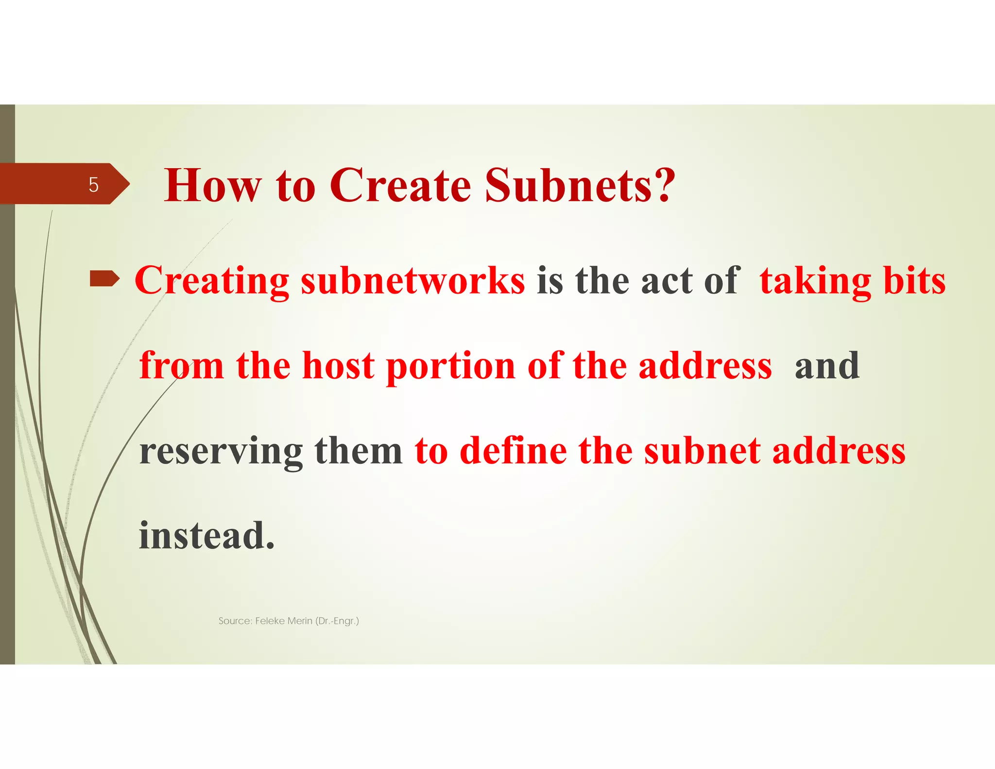 How to Create Subnets?
 Creating subnetworks is the act of taking bits
from the host portion of the address and
reserving them to define the subnet address
instead.
Source: Feleke Merin (Dr.-Engr.)
5
 