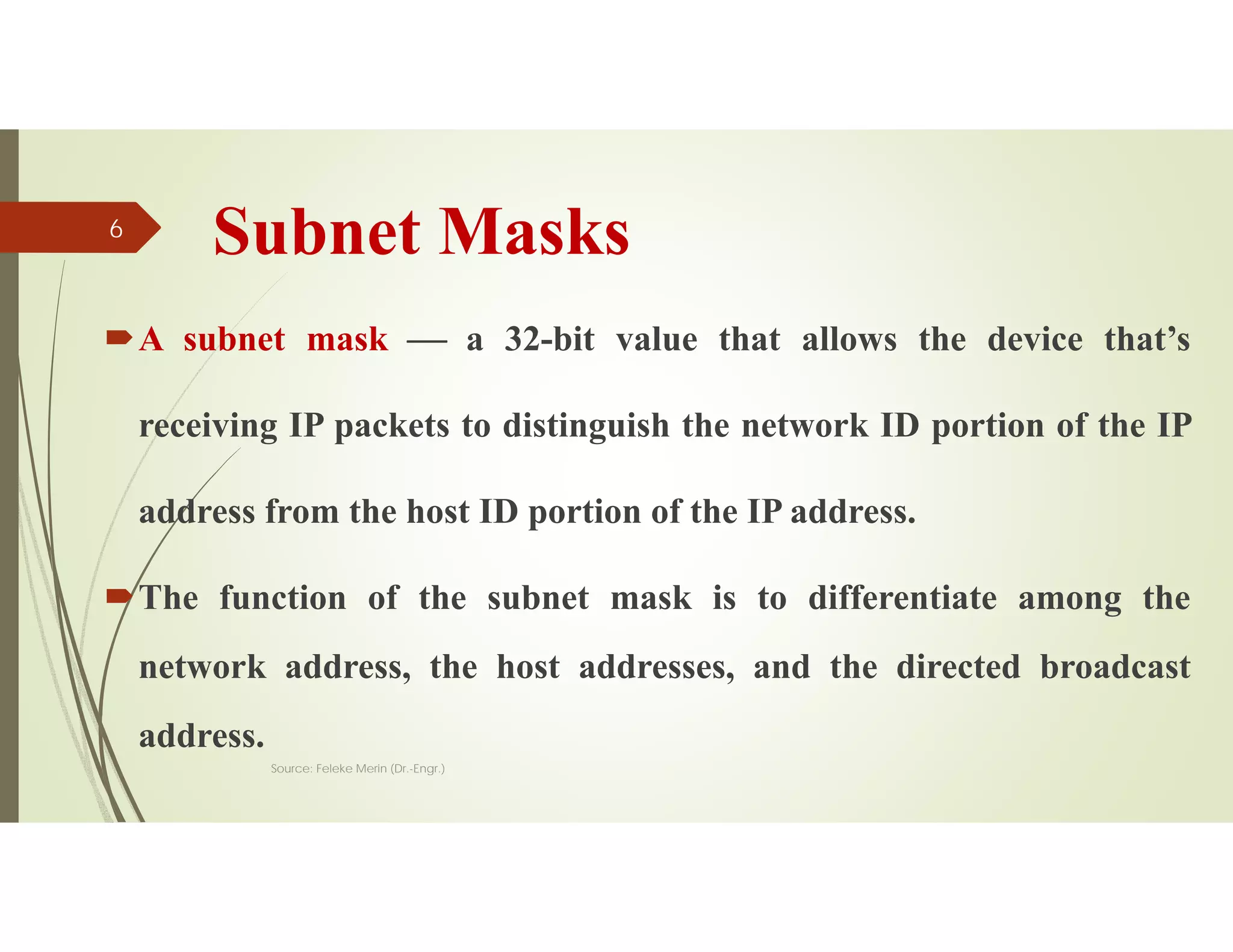 Subnet Masks
A subnet mask  a 32-bit value that allows the device that’s
receiving IP packets to distinguish the network ID portion of the IP
address from the host ID portion of the IP address.
The function of the subnet mask is to differentiate among the
network address, the host addresses, and the directed broadcast
address.
Source: Feleke Merin (Dr.-Engr.)
6
 