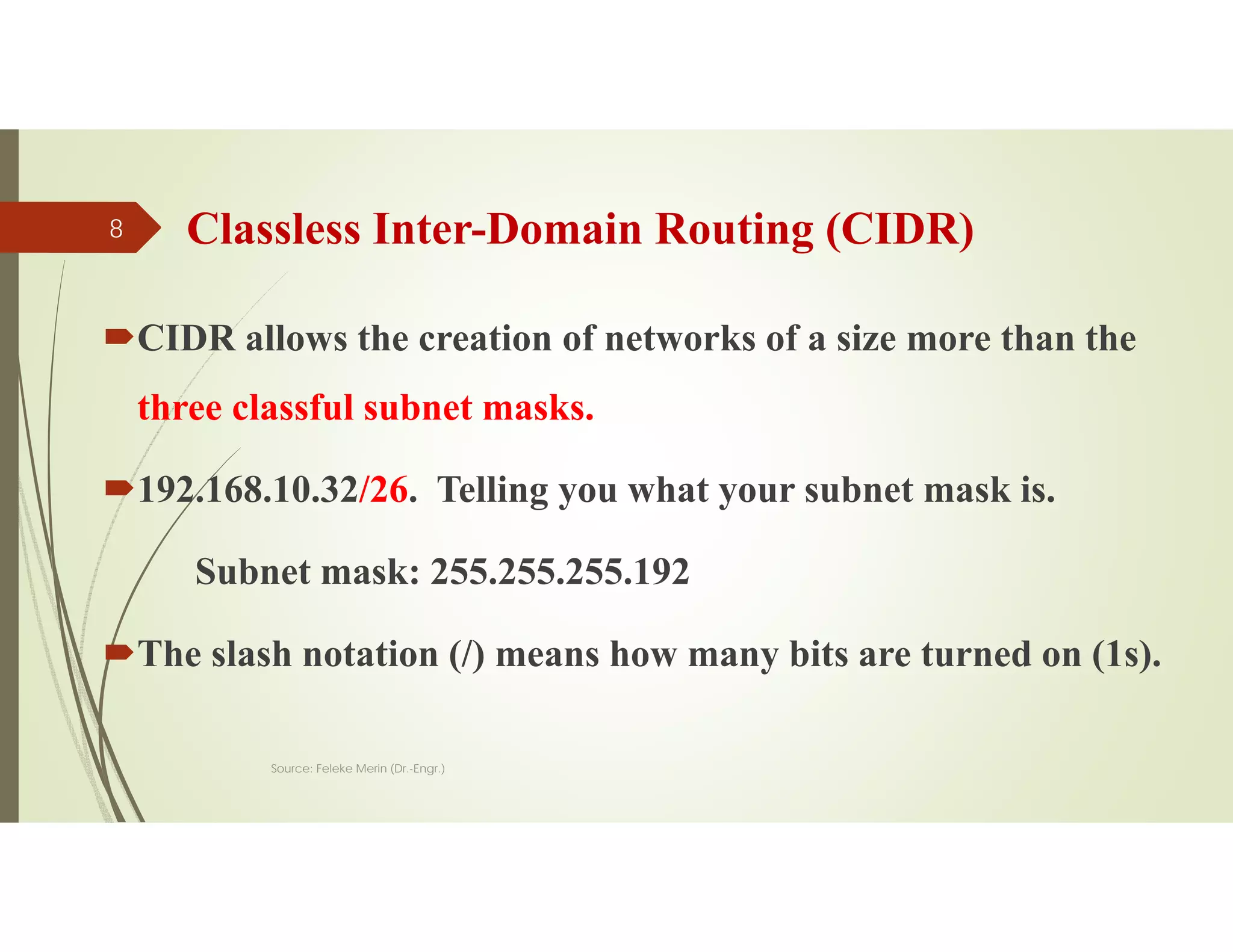 Classless Inter-Domain Routing (CIDR)
CIDR allows the creation of networks of a size more than the
three classful subnet masks.
192.168.10.32/26. Telling you what your subnet mask is.
Subnet mask: 255.255.255.192
The slash notation (/) means how many bits are turned on (1s).
Source: Feleke Merin (Dr.-Engr.)
8
 