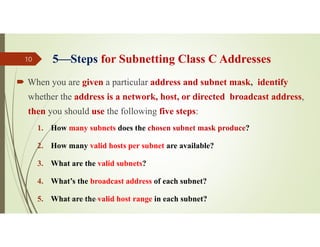 5Steps for Subnetting Class C Addresses
 When you are given a particular address and subnet mask, identify
whether the address is a network, host, or directed broadcast address,
then you should use the following five steps:
1. How many subnets does the chosen subnet mask produce?
2. How many valid hosts per subnet are available?
3. What are the valid subnets?
4. What’s the broadcast address of each subnet?
5. What are the valid host range in each subnet?
Source: Feleke Merin (Dr.-Engr.)
10
 