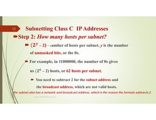 Subnetting Class C IPAddresses
Source: Feleke Merin (Dr.-Engr.)
12
Step 2: How many hosts per subnet?
 𝒚
– 2) = number of hosts per subnet. y is the number
of unmasked bits, or the 0s.
 For example, in 11000000, the number of 0s gives
us 𝟐𝟔
– 2) hosts, or 62 hosts per subnet.
 You need to subtract 2 for the subnet address and
the broadcast address, which are not valid hosts.
The subnet also has a network and broadcast address, which is the reason the formula subtracts 2.
 