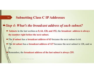 Subnetting Class C IPAddresses
Step 4: What’s the broadcast address of each subnet?
 Subnets in the last section as 0, 64, 128, and 192, the broadcast address is always
the number right before the next subnet.
The 0 subnet has a broadcast address of 63 because the next subnet is 64.
The 64 subnet has a broadcast address of 127 because the next subnet is 128, and so
on.
Remember, the broadcast address of the last subnet is always 255.
Source: Feleke Merin (Dr.-Engr.)
14
 