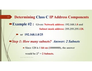 Determining Class C IPAddress Components
Example #2 : Given: Network address: 192.168.1.0 and
Subnet mask address: 255.255.255.128.
 or 192.168.1.0/25
Step 1: How many subnets? Answer: 2 Subnets
 Since 128 is 1 bit on (10000000), the answer
would be 𝟐𝟏
= 2 Subnets.
Source: Feleke Merin (Dr.-Engr.)
17
 