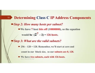 Determining Class C IPAddress Components
Step 2: How many hosts per subnet?
We have 7 host bits off (10000000), so the equation
would be ( 𝟕
– 2) = 126 hosts.
Step 3: What are the valid subnets?
 256 – 128 = 128. Remember, we’ll start at zero and
count in our block size, so our subnets are 0, 128.
 We have two subnets, each with 126 hosts.
Source: Feleke Merin (Dr.-Engr.)
18
 