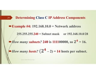 Determining Class C IPAddress Components
Example #4: 192.168.10.0 = Network address
255.255.255.240 = Subnet mask or 192.168.10.0/28
How many subnets? 240 is 111100000, so 𝟒
= 16.
How many hosts? – 2) = 14 hosts per subnet.
Source: Feleke Merin (Dr.-Engr.)
29
 