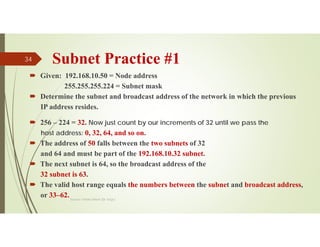 Subnet Practice #1
 Given: 192.168.10.50 = Node address
255.255.255.224 = Subnet mask
 Determine the subnet and broadcast address of the network in which the previous
IP address resides.
 256 – 224 = 32. Now just count by our increments of 32 until we pass the
host address: 0, 32, 64, and so on.
 The address of 50 falls between the two subnets of 32
and 64 and must be part of the 192.168.10.32 subnet.
 The next subnet is 64, so the broadcast address of the
32 subnet is 63.
 The valid host range equals the numbers between the subnet and broadcast address,
or 33–62.Source: Feleke Merin (Dr.-Engr.)
34
 