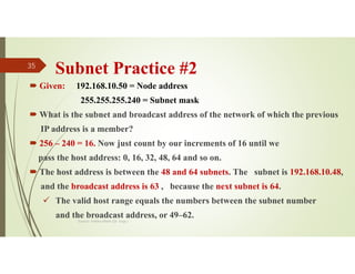 Subnet Practice #2
 Given: 192.168.10.50 = Node address
255.255.255.240 = Subnet mask
 What is the subnet and broadcast address of the network of which the previous
IP address is a member?
 256 – 240 = 16. Now just count by our increments of 16 until we
pass the host address: 0, 16, 32, 48, 64 and so on.
 The host address is between the 48 and 64 subnets. The subnet is 192.168.10.48,
and the broadcast address is 63 , because the next subnet is 64.
 The valid host range equals the numbers between the subnet number
and the broadcast address, or 49–62.
Source: Feleke Merin (Dr.-Engr.)
35
 