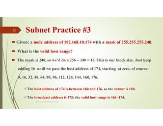 Subnet Practice #3
Given: a node address of 192.168.10.174 with a mask of 255.255.255.240.
 What is the valid host range?
 The mask is 240, so we’d do a 256 – 240 = 16. This is our block size. Just keep
adding 16 until we pass the host address of 174, starting at zero, of course:
0, 16, 32, 48, 64, 80, 96, 112, 128, 144, 160, 176.
The host address of 174 is between 160 and 176, so the subnet is 160.
The broadcast address is 175; the valid host range is 161–174.
Source: Feleke Merin (Dr.-Engr.)
36
 