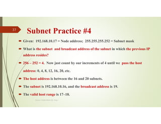 Subnet Practice #4
 Given: 192.168.10.17 = Node address; 255.255.255.252 = Subnet mask
 What is the subnet and broadcast address of the subnet in which the previous IP
address resides?
 256 – 252 = 4. Now just count by our increments of 4 until we pass the host
address: 0, 4, 8, 12, 16, 20, etc.
 The host address is between the 16 and 20 subnets.
 The subnet is 192.168.10.16, and the broadcast address is 19.
 The valid host range is 17–18.
Source: Feleke Merin (Dr.-Engr.)
37
 