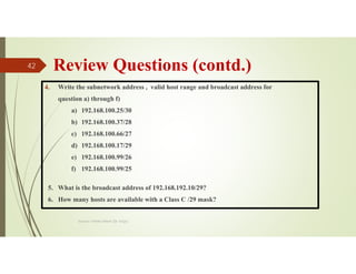 Review Questions (contd.)
4. Write the subnetwork address , valid host range and broadcast address for
question a) through f)
a) 192.168.100.25/30
b) 192.168.100.37/28
c) 192.168.100.66/27
d) 192.168.100.17/29
e) 192.168.100.99/26
f) 192.168.100.99/25
5. What is the broadcast address of 192.168.192.10/29?
6. How many hosts are available with a Class C /29 mask?
Source: Feleke Merin (Dr.-Engr.)
42
 