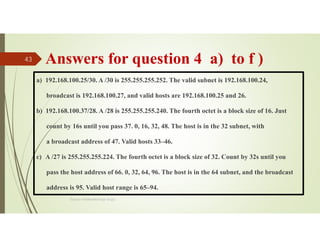 Answers for question 4 a) to f )
a) 192.168.100.25/30. A /30 is 255.255.255.252. The valid subnet is 192.168.100.24,
broadcast is 192.168.100.27, and valid hosts are 192.168.100.25 and 26.
b) 192.168.100.37/28. A /28 is 255.255.255.240. The fourth octet is a block size of 16. Just
count by 16s until you pass 37. 0, 16, 32, 48. The host is in the 32 subnet, with
a broadcast address of 47. Valid hosts 33–46.
c) A /27 is 255.255.255.224. The fourth octet is a block size of 32. Count by 32s until you
pass the host address of 66. 0, 32, 64, 96. The host is in the 64 subnet, and the broadcast
address is 95. Valid host range is 65–94.
Source: Feleke Merin (Dr.-Engr.)
43
 