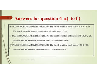 Answers for question 4 a) to f )
d) 192.168.100.17/29. A /29 is 255.255.255.248. The fourth octet is a block size of 8. 0, 8, 16, 24.
The host is in the 16 subnet, broadcast of 23. Valid hosts 17–22.
e) 192.168.100.99/26. A /26 is 255.255.255.192. The fourth octet has a block size of 64. 0, 64, 128.
The host is in the 64 subnet, broadcast of 127. Valid hosts 65–126.
f) 192.168.100.99/25. A /25 is 255.255.255.128. The fourth octet is a block size of 128. 0, 128.
The host is in the 0 subnet, broadcast of 127. Valid hosts 1–126.
Source: Feleke Merin (Dr.-Engr.)
44
 