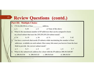 Review Questions (contd.)
Part III: Multiple Choice
1. 172.16.240.256 is a Class __________ address.
a. A b. B c. C d. None of the above
2. What is the maximum number of IP addresses that can be assigned to hosts
on a local subnet that uses the 255.255.255.224 subnet mask?
a. 14 b. 15 c. 16 d. 30 e. 31 f. 62
3. You have a network that needs 29 subnets while maximizing the number of host
addresses available on each subnet. How many bits must you borrow from the host
field to provide the correct subnet mask?
a. 2 b. 3 c. 4 d. 5 e. 6 f. 7
4. What is the subnetwork address for a host with the IP address 200.10.5.68/28?
a. 200.10.5.56 b. 200.10.5.32 c. 200.10.5.64 d. 200.10.5.0
Source: Feleke Merin (Dr.-Engr.)
45
 