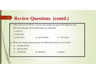 Review Questions (contd.)
5. What is the network ID for a network that contains the group of IP addresses from
194.73.44.1 through 194.73.44.254 and is not subnetted?
a) 194.1.1.1
b) 194.73.0.0
c) 194.73.44.1 d) 194.73.44.255 e) 194.73.44.0
6. What is the default subnet mask for the following IP address: 154.13.44.87?
a) 255.255.255.255
b) 255.255.255.0
c) 255.255.0.0 d) 255.0.0.0 e) 0.0.0.0
Source: Feleke Merin (Dr.-Engr.)
46
 