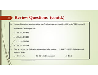 Review Questions (contd.)
8. You need to subnet a network that has 5 subnets, each with at least 16 hosts. Which classful
subnet mask would you use?
a) 255.255.255.192
b) 255.255.255.224
c) 255.255.255.240
d) 255.255.255.248
9. You are given the following addressing information: 192.168.37.192/25. What type of
address is this?
a) Network b) Directed broadcast c) Host
Source: Feleke Merin (Dr.-Engr.)
48
 