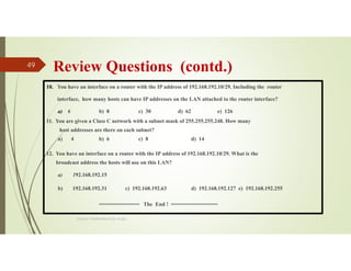 Review Questions (contd.)
10. You have an interface on a router with the IP address of 192.168.192.10/29. Including the router
interface, how many hosts can have IP addresses on the LAN attached to the router interface?
a) 6 b) 8 c) 30 d) 62 e) 126
11. You are given a Class C network with a subnet mask of 255.255.255.248. How many
host addresses are there on each subnet?
a) 4 b) 6 c) 8 d) 14
12. You have an interface on a router with the IP address of 192.168.192.10/29. What is the
broadcast address the hosts will use on this LAN?
a) 192.168.192.15
b) 192.168.192.31 c) 192.168.192.63 d) 192.168.192.127 e) 192.168.192.255
============= The End ! ===============
Source: Feleke Merin (Dr.-Engr.)
49
 