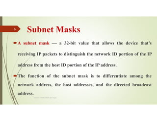 Subnet Masks
A subnet mask  a 32-bit value that allows the device that’s
receiving IP packets to distinguish the network ID portion of the IP
address from the host ID portion of the IP address.
The function of the subnet mask is to differentiate among the
network address, the host addresses, and the directed broadcast
address.
Source: Feleke Merin (Dr.-Engr.)
6
 