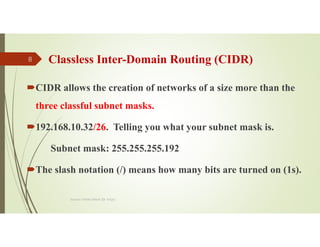 Classless Inter-Domain Routing (CIDR)
CIDR allows the creation of networks of a size more than the
three classful subnet masks.
192.168.10.32/26. Telling you what your subnet mask is.
Subnet mask: 255.255.255.192
The slash notation (/) means how many bits are turned on (1s).
Source: Feleke Merin (Dr.-Engr.)
8
 