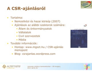 A CSR-ajánlásról

• Tartalma:
   • Nemzetközi és hazai körkép (2007)
   • Ajánlások az alábbi szektorok számára:
      • Állam és önkormányzatok
      • Vállalatok
      • Civil szervezetek
      • Média
• További információk:
   • Honlap: www.mgszt.hu / CSR-ajánlás
     menüpont
   • Blog: csrajanlas.wordpress.com



              Lakossági üzletág a bankszektorban – IIR Hungary,
              2010. április 28.
 
