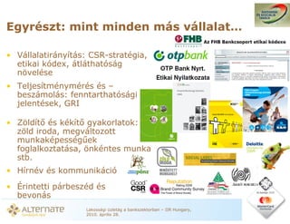 Egyrészt: mint minden más vállalat…

• Vállalatirányítás: CSR-stratégia,
  etikai kódex, átláthatóság
  növelése
• Teljesítménymérés és –
  beszámolás: fenntarthatósági
  jelentések, GRI

• Zöldít és kékít gyakorlatok:
  zöld iroda, megváltozott
  munkaképesség ek
  foglalkoztatása, önkéntes munka
  stb.
• Hírnév és kommunikáció
• Érintetti párbeszéd és
  bevonás
                   Lakossági üzletág a bankszektorban – IIR Hungary,
                   2010. április 28.
 