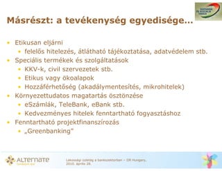 Másrészt: a tevékenység egyedisége…

• Etikusan eljárni
   • felel s hitelezés, átlátható tájékoztatása, adatvédelem stb.
• Speciális termékek és szolgáltatások
   • KKV-k, civil szervezetek stb.
   • Etikus vagy ökoalapok
   • Hozzáférhet ség (akadálymentesítés, mikrohitelek)
• Környezettudatos magatartás ösztönzése
   • eSzámlák, TeleBank, eBank stb.
   • Kedvezményes hitelek fenntartható fogyasztáshoz
• Fenntartható projektfinanszírozás
   • „Greenbanking”



                   Lakossági üzletág a bankszektorban – IIR Hungary,
                   2010. április 28.
 