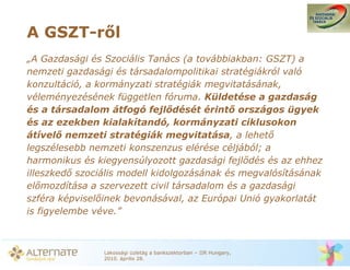 A GSZT-r l
„A Gazdasági és Szociális Tanács (a továbbiakban: GSZT) a
nemzeti gazdasági és társadalompolitikai stratégiákról való
konzultáció, a kormányzati stratégiák megvitatásának,
véleményezésének független fóruma. Küldetése a gazdaság
és a társadalom átfogó fejl dését érint országos ügyek
és az ezekben kialakítandó, kormányzati ciklusokon
átível nemzeti stratégiák megvitatása, a lehet
legszélesebb nemzeti konszenzus elérése céljából; a
harmonikus és kiegyensúlyozott gazdasági fejl dés és az ehhez
illeszked szociális modell kidolgozásának és megvalósításának
el mozdítása a szervezett civil társadalom és a gazdasági
szféra képvisel inek bevonásával, az Európai Unió gyakorlatát
is figyelembe véve.”



               Lakossági üzletág a bankszektorban – IIR Hungary,
               2010. április 28.
 