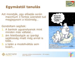Egymástól tanulás

Azt mondják, egy el adás során                                     Rossz hír:
   maximum 3 fontos üzenetet tud                                    kezdünk
                                                                   kifogyni a
   megjegyezni a közönség…                                          jégb l…



Gondoltam segítek:
1. A bankok ugyanolyanok mint
   minden más vállalat…
2. ám felel sségük az iparági
   sajátosság miatt még annál is
   több…
3. s talán a modellváltás sem
   kizárt…

               Lakossági üzletág a bankszektorban – IIR Hungary,
               2010. április 28.
 