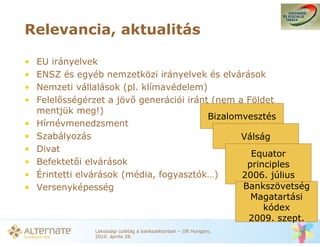 Relevancia, aktualitás

•   EU irányelvek
•   ENSZ és egyéb nemzetközi irányelvek és elvárások
•   Nemzeti vállalások (pl. klímavédelem)
•   Felel sségérzet a jöv generációi iránt (nem a Földet
    mentjük meg!)
                                          Bizalomvesztés
•   Hírnévmenedzsment
•   Szabályozás                                  Válság
•   Divat
                                                   Equator
•   Befektet i elvárások                          principles
•   Érintetti elvárások (média, fogyasztók…)     2006. július
•   Versenyképesség                              Bankszövetség
                                                   Magatartási
                                                      kódex
                                                  2009. szept.
                Lakossági üzletág a bankszektorban – IIR Hungary,
                2010. április 28.
 