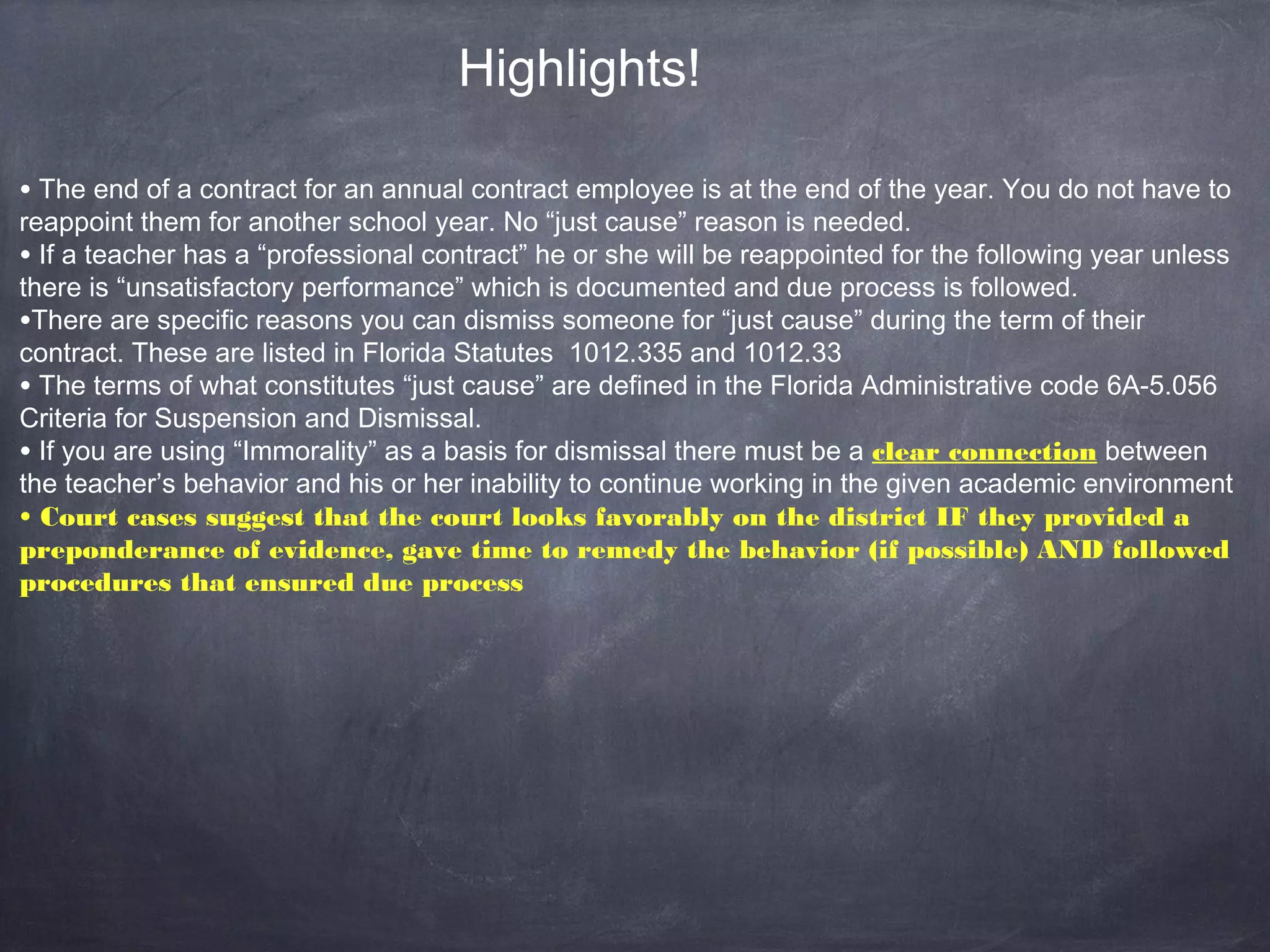 • The end of a contract for an annual contract employee is at the end of the year. You do not have to
reappoint them for another school year. No “just cause” reason is needed.
• If a teacher has a “professional contract” he or she will be reappointed for the following year unless
there is “unsatisfactory performance” which is documented and due process is followed.
•There are specific reasons you can dismiss someone for “just cause” during the term of their
contract. These are listed in Florida Statutes 1012.335 and 1012.33
• The terms of what constitutes “just cause” are defined in the Florida Administrative code 6A-5.056
Criteria for Suspension and Dismissal.
• If you are using “Immorality” as a basis for dismissal there must be a clear connection between
the teacher’s behavior and his or her inability to continue working in the given academic environment
• Court cases suggest that the court looks favorably on the district IF they provided a
preponderance of evidence, gave time to remedy the behavior (if possible) AND followed
procedures that ensured due process
Highlights!
 