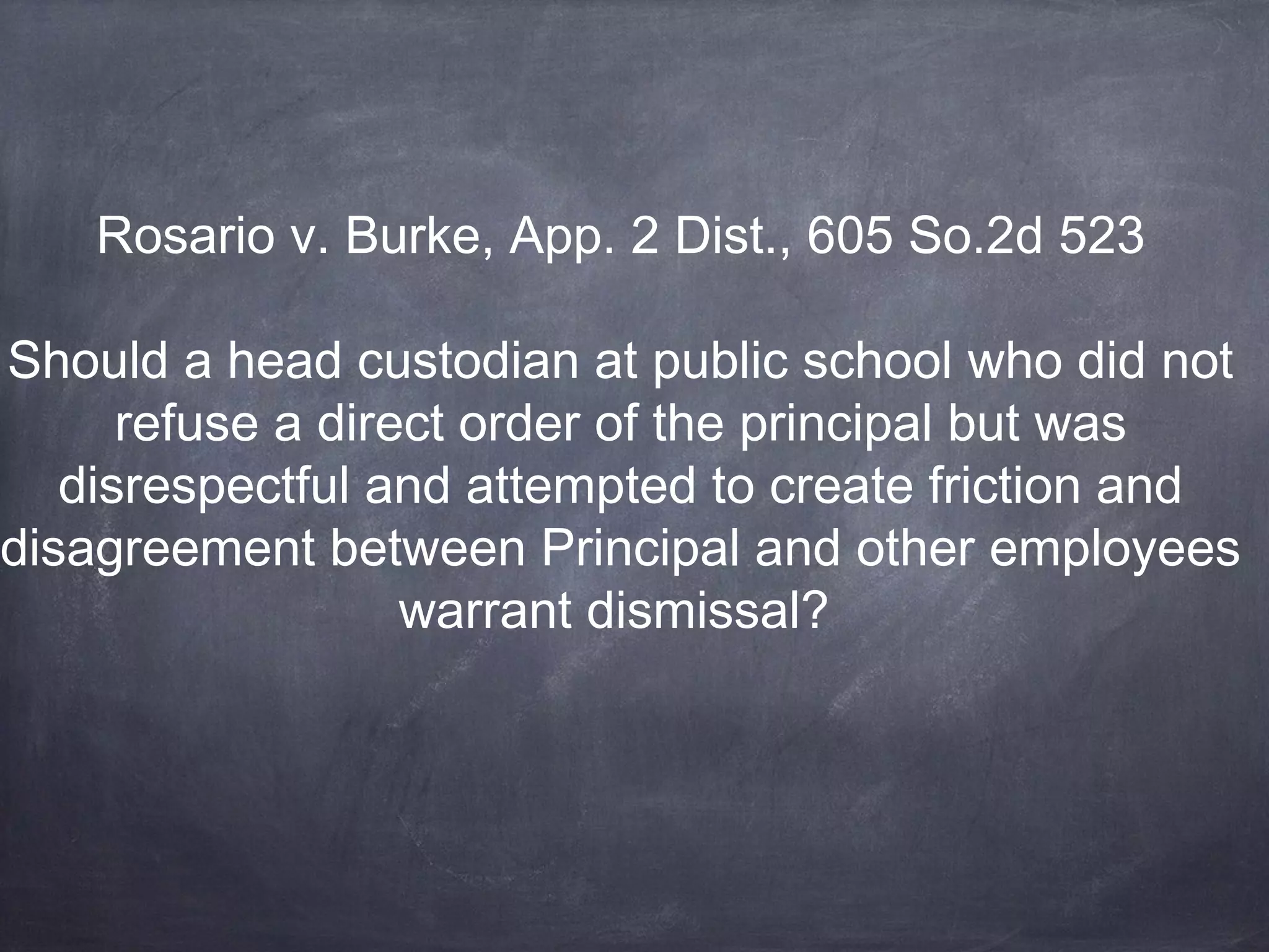 Rosario v. Burke, App. 2 Dist., 605 So.2d 523
Should a head custodian at public school who did not
refuse a direct order of the principal but was
disrespectful and attempted to create friction and
disagreement between Principal and other employees
warrant dismissal?
 