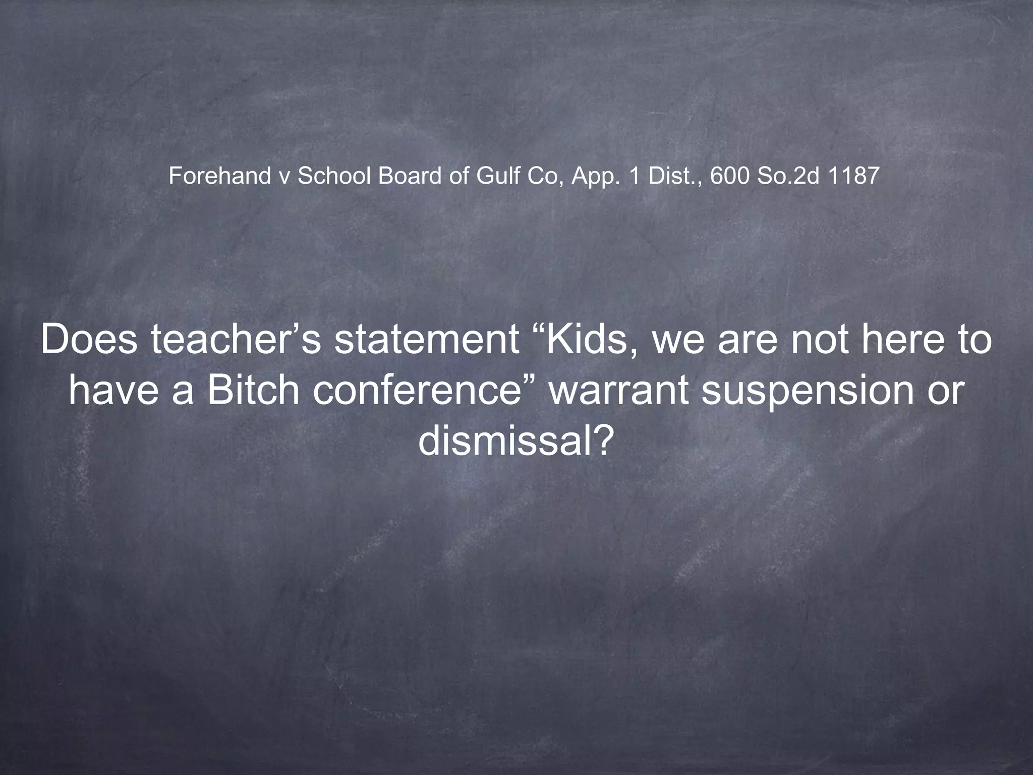 Forehand v School Board of Gulf Co, App. 1 Dist., 600 So.2d 1187
Does teacher’s statement “Kids, we are not here to
have a Bitch conference” warrant suspension or
dismissal?
 