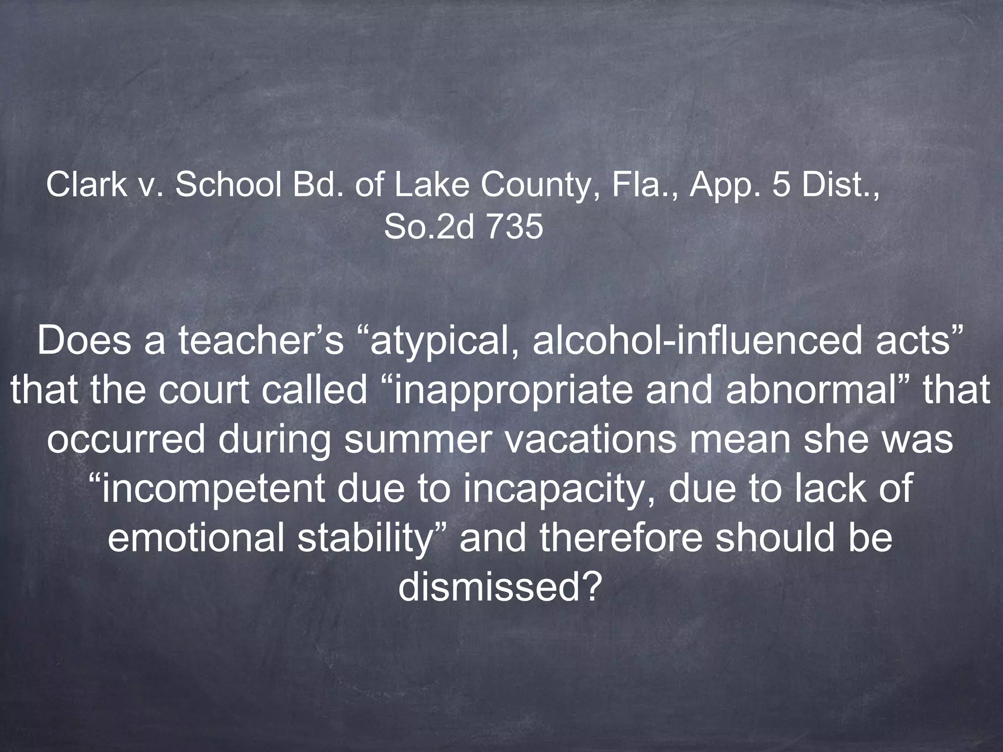 Clark v. School Bd. of Lake County, Fla., App. 5 Dist.,
So.2d 735
Does a teacher’s “atypical, alcohol-influenced acts”
that the court called “inappropriate and abnormal” that
occurred during summer vacations mean she was
“incompetent due to incapacity, due to lack of
emotional stability” and therefore should be
dismissed?
 