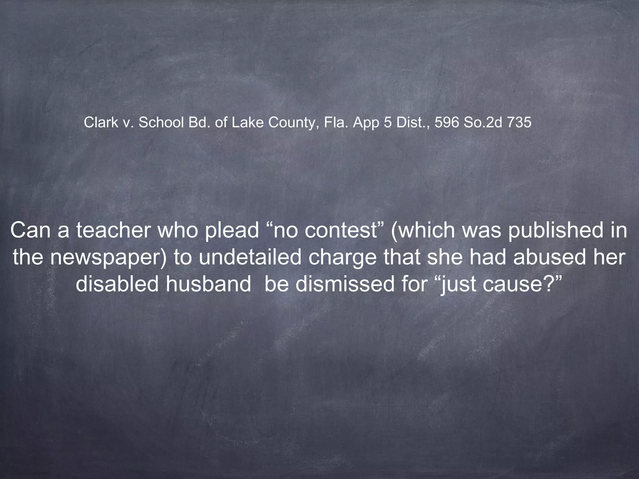 Can a teacher who plead “no contest” (which was published in
the newspaper) to undetailed charge that she had abused her
disabled husband be dismissed for “just cause?”
Clark v. School Bd. of Lake County, Fla. App 5 Dist., 596 So.2d 735
 