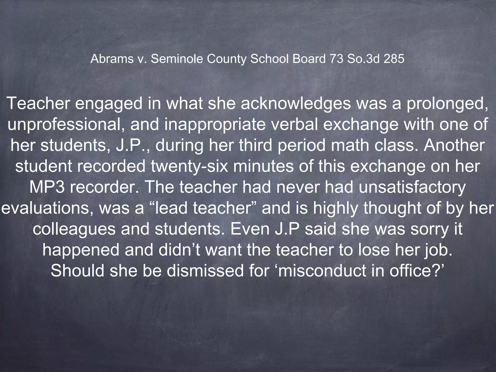 Teacher engaged in what she acknowledges was a prolonged,
unprofessional, and inappropriate verbal exchange with one of
her students, J.P., during her third period math class. Another
student recorded twenty-six minutes of this exchange on her
MP3 recorder. The teacher had never had unsatisfactory
evaluations, was a “lead teacher” and is highly thought of by her
colleagues and students. Even J.P said she was sorry it
happened and didn’t want the teacher to lose her job.
Should she be dismissed for ‘misconduct in office?’
Abrams v. Seminole County School Board 73 So.3d 285
 
