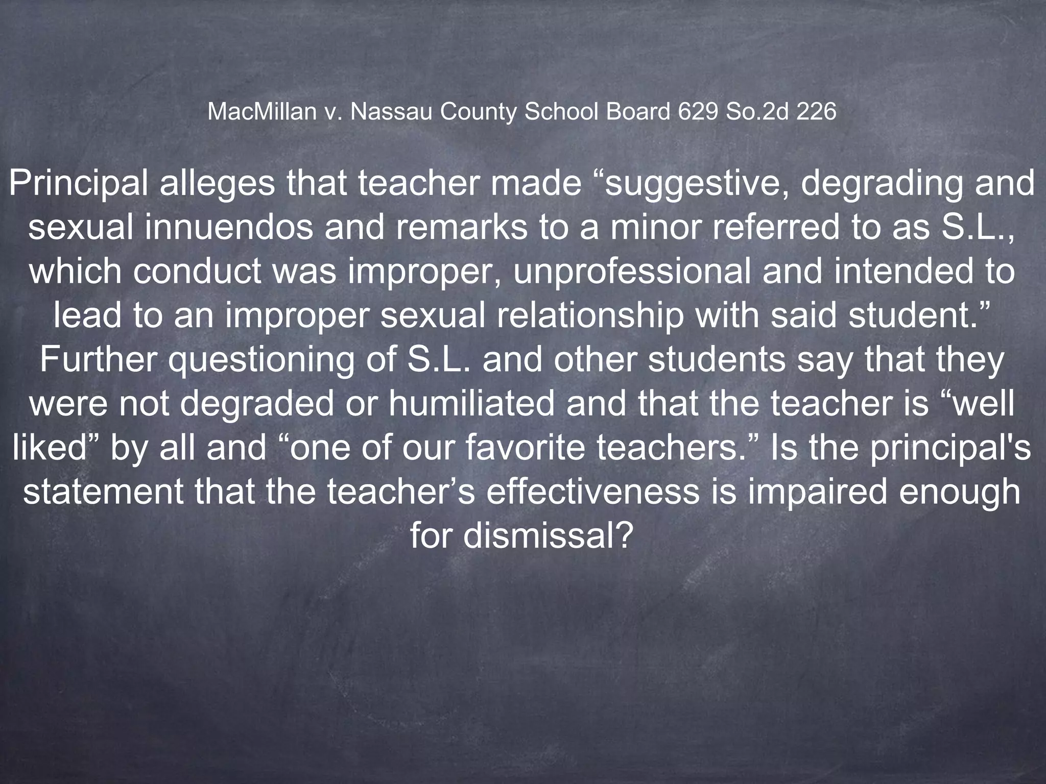 Principal alleges that teacher made “suggestive, degrading and
sexual innuendos and remarks to a minor referred to as S.L.,
which conduct was improper, unprofessional and intended to
lead to an improper sexual relationship with said student.”
Further questioning of S.L. and other students say that they
were not degraded or humiliated and that the teacher is “well
liked” by all and “one of our favorite teachers.” Is the principal's
statement that the teacher’s effectiveness is impaired enough
for dismissal?
MacMillan v. Nassau County School Board 629 So.2d 226
 