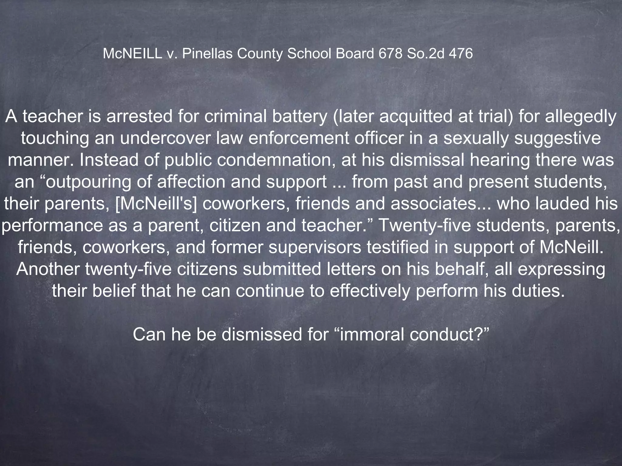 A teacher is arrested for criminal battery (later acquitted at trial) for allegedly
touching an undercover law enforcement officer in a sexually suggestive
manner. Instead of public condemnation, at his dismissal hearing there was
an “outpouring of affection and support ... from past and present students,
their parents, [McNeill's] coworkers, friends and associates... who lauded his
performance as a parent, citizen and teacher.” Twenty-five students, parents,
friends, coworkers, and former supervisors testified in support of McNeill.
Another twenty-five citizens submitted letters on his behalf, all expressing
their belief that he can continue to effectively perform his duties.
Can he be dismissed for “immoral conduct?”
McNEILL v. Pinellas County School Board 678 So.2d 476
 