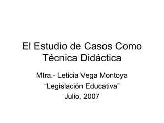 El Estudio de Casos Como Técnica Didáctica Mtra.- Leticia Vega Montoya “ Legislación Educativa” Julio, 2007 