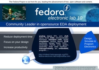 The Fedora Project is out front for you, leading the advancement of free, open software and content.




                                                  electronic lab 10
 Community Leader in opensource EDA deployment


Reduce deployment time                  analog, digital, RTL, arm, vhdl,
                                                                                                                       Design,
                                        spice, VLSI, ASIC, microcontroller,
                                        transistor, standard cells, BSIM,
                                                                                                                       Simulate &
Focus on your design                    simulation, verilog, layout, PCB,
                                        synthesis, design flows, DRC,
                                                                                                                       Program
                                        schematic, PyCell, LVS, gerber,
                                                                                                                       Electronics
Increase productivity                   assembly, finite state machine,
                                        interoperobality, avr, embedded,
                                        program,....

                                       http://chitlesh.fedorapeople.org/FEL
                                       fedora­electronic­lab­list@redhat.com




                                                           The Fedora Project is maintained and driven by the community and sponsored by Red
                                                          Hat. This is a community maintained document. Red Hat is not responsible for content.
 