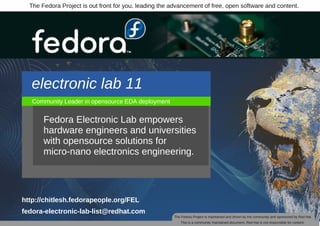 The Fedora Project is out front for you, leading the advancement of free, open software and content.




   electronic lab 11
   Community Leader in opensource EDA deployment


       Fedora Electronic Lab empowers
       hardware engineers and universities
       with opensource solutions for
       micro­nano electronics engineering.




http://chitlesh.fedorapeople.org/FEL
fedora­electronic­lab­list@redhat.com
                                                       The Fedora Project is maintained and driven by the community and sponsored by Red Hat.
                                                          This is a community maintained document. Red Hat is not responsible for content.
 