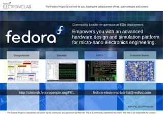 The Fedora Project is out front for you, leading the advancement of free, open software and content.




                                                                         Community Leader in opensource EDA deployment.

                                                                        Empowers you with an advanced
                                                                        hardware design and simulation platform
                                                                        for micro­nano electronics engineering.

       Design/Model                                    Simulate                                    ASICs                                  Evaluation Boards




             http://chitlesh.fedorapeople.org/FEL                                               fedora­electronic­lab­list@redhat.com


                                                                                                                                       EDA­FEL­012/PP#02.00

The Fedora Project is maintained and driven by the community and sponsored by Red Hat. This is a community maintained document. Red Hat is not responsible for content.
 