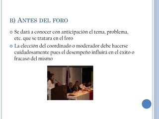 B)   ANTES DEL FORO
 Se dará a conocer con anticipación el tema, problema,
  etc. que se tratara en el foro
 La elección del coordinado o moderador debe hacerse
  cuidadosamente pues el desempeño influirá en el éxito o
  fracaso del mismo
 