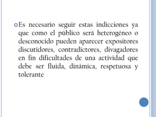  Es necesario seguir estas indicciones ya
 que como el público será heterogéneo o
 desconocido pueden aparecer expositores
 discutidores, contradictores, divagadores
 en fin dificultades de una actividad que
 debe ser fluida, dinámica, respetuosa y
 tolerante
 