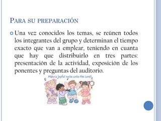 PARA SU PREPARACIÓN
 Una  vez conocidos los temas, se reúnen todos
 los integrantes del grupo y determinan el tiempo
 exacto que van a emplear, teniendo en cuanta
 que hay que distribuirlo en tres partes:
 presentación de la actividad, exposición de los
 ponentes y preguntas del auditorio.
 