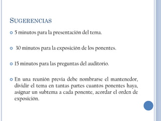 SUGERENCIAS
   5 minutos para la presentación del tema.

   30 minutos para la exposición de los ponentes.

   15 minutos para las preguntas del auditorio.

   En una reunión previa debe nombrarse el mantenedor,
    dividir el tema en tantas partes cuantos ponentes haya,
    asignar un subtema a cada ponente, acordar el orden de
    exposición.
 