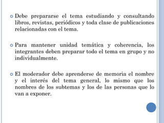    Debe prepararse el tema estudiando y consultando
    libros, revistas, periódicos y toda clase de publicaciones
    relacionadas con el tema.

   Para mantener unidad temática y coherencia, los
    integrantes deben preparar todo el tema en grupo y no
    individualmente.

   El moderador debe aprenderse de memoria el nombre
    y el interés del tema general, lo mismo que los
    nombres de los subtemas y los de las personas que lo
    van a exponer.
 