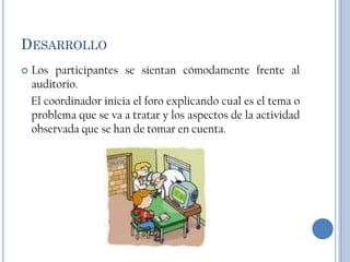 DESARROLLO
   Los participantes se sientan cómodamente frente al
    auditorio.
    El coordinador inicia el foro explicando cual es el tema o
    problema que se va a tratar y los aspectos de la actividad
    observada que se han de tomar en cuenta.
 