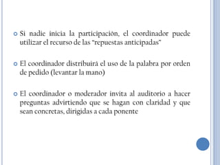    Si nadie inicia la participación, el coordinador puede
    utilizar el recurso de las “repuestas anticipadas”

   El coordinador distribuirá el uso de la palabra por orden
    de pedido (levantar la mano)

   El coordinador o moderador invita al auditorio a hacer
    preguntas advirtiendo que se hagan con claridad y que
    sean concretas, dirigidas a cada ponente
 