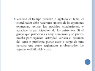    Vencido el tiempo previsto o agotado el tema, el
    coordinador debe hacer una síntesis de las opiniones
    expuestas, extrae las posibles conclusiones, y
    agradece la participación de los asistentes. Si el
    grupo que participo es muy numeroso y se prevea
    mucha participación, actividad variada el resumen
    del tema o problema puede estar a cargo de otra
    persona que como registrador u observador fue
    siguiendo el hilo del debate.
 