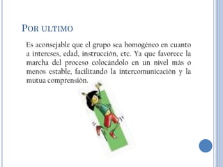 POR ULTIMO
Es aconsejable que el grupo sea homogéneo en cuanto
a intereses, edad, instrucción, etc. Ya que favorece la
marcha del proceso colocándolo en un nivel más o
menos estable, facilitando la intercomunicación y la
mutua comprensión.
 